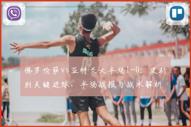 佛罗伦萨vs亚特兰大半场1-0：皮科利关键进球，半场战报与战术解析