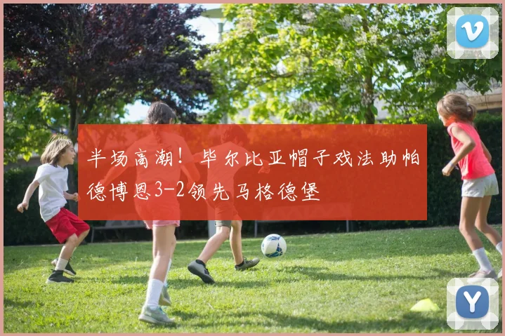 半场高潮！毕尔比亚帽子戏法助帕德博恩3-2领先马格德堡
