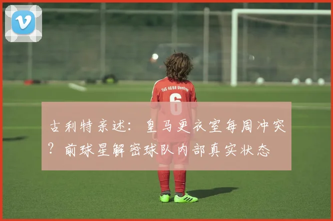 古利特亲述：皇马更衣室每周冲突？前球星解密球队内部真实状态