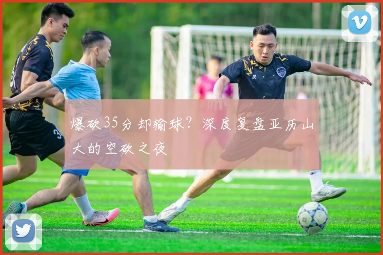 爆砍35分却输球？深度复盘亚历山大的空砍之夜