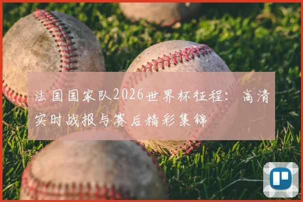 法国国家队2026世界杯征程：高清实时战报与赛后精彩集锦