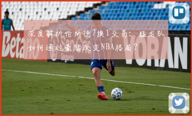 深度解析伦纳德7换1交易：猛龙队如何通过豪赌改变NBA格局？
