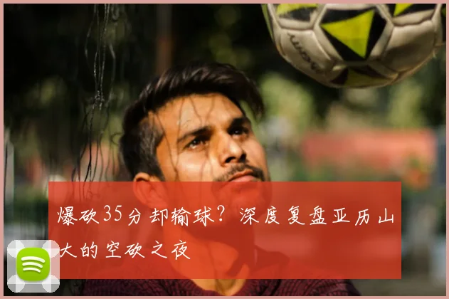 爆砍35分却输球？深度复盘亚历山大的空砍之夜