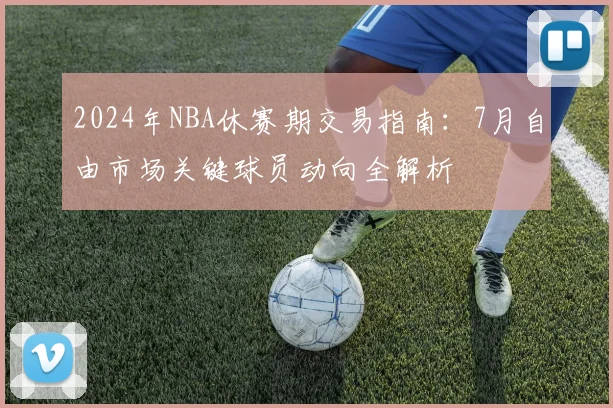 2024年NBA休赛期交易指南:7月自由市场关键球员动向全解析