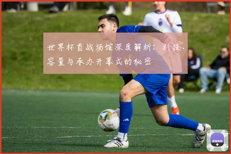 世界杯首战场馆深度解析：科技、容量与承办开幕式的秘密