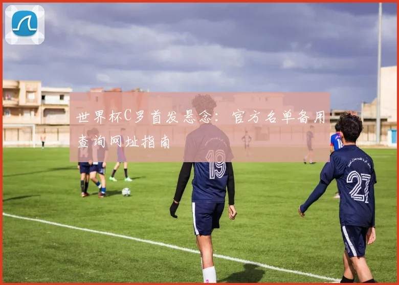 世界杯C罗首发悬念：官方名单备用查询网址指南