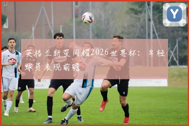 英格兰新星闪耀2026世界杯:年轻球员表现前瞻