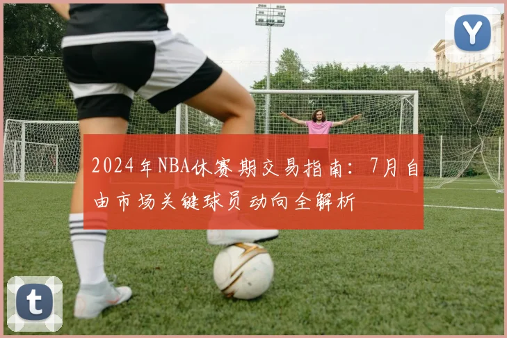 2024年NBA休赛期交易指南：7月自由市场关键球员动向全解析