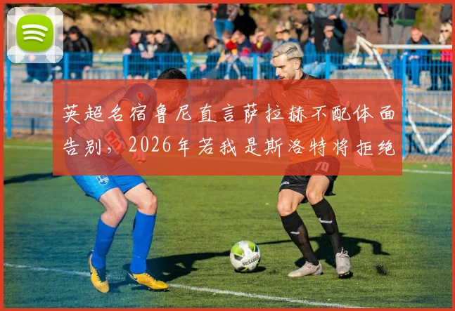英超名宿鲁尼直言萨拉赫不配体面告别，2026年若我是斯洛特将拒绝其入场，引足坛争议