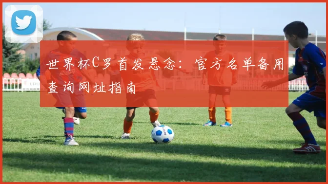 世界杯C罗首发悬念：官方名单备用查询网址指南