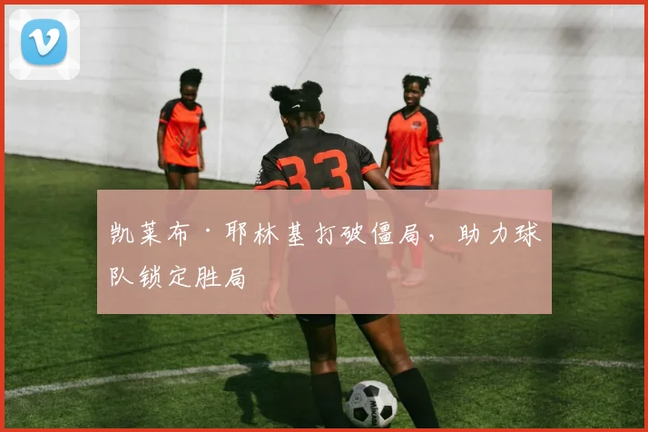 凯莱布·耶林基打破僵局，助力球队锁定胜局