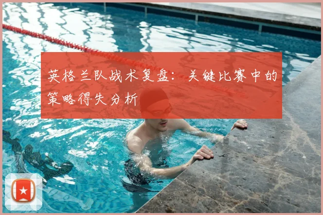 英格兰队战术复盘：关键比赛中的策略得失分析