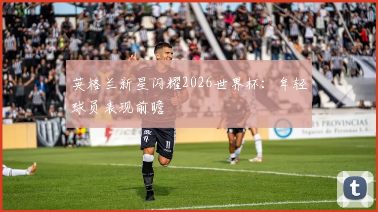 英格兰新星闪耀2026世界杯：年轻球员表现前瞻