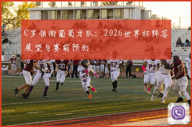 C罗领衔葡萄牙队：2026世界杯阵容展望与赛前预测