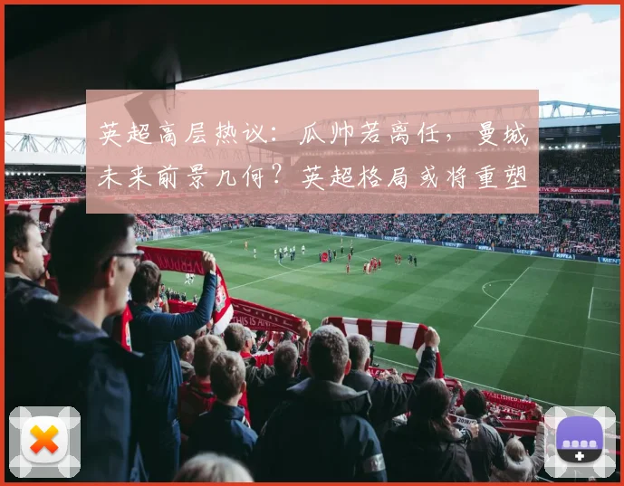 英超高层热议：瓜帅若离任，曼城未来前景几何？英超格局或将重塑