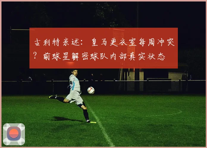 古利特亲述:皇马更衣室每周冲突?前球星解密球队内部真实状态