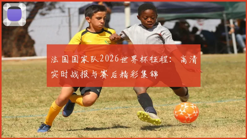 法国国家队2026世界杯征程:高清实时战报与赛后精彩集锦