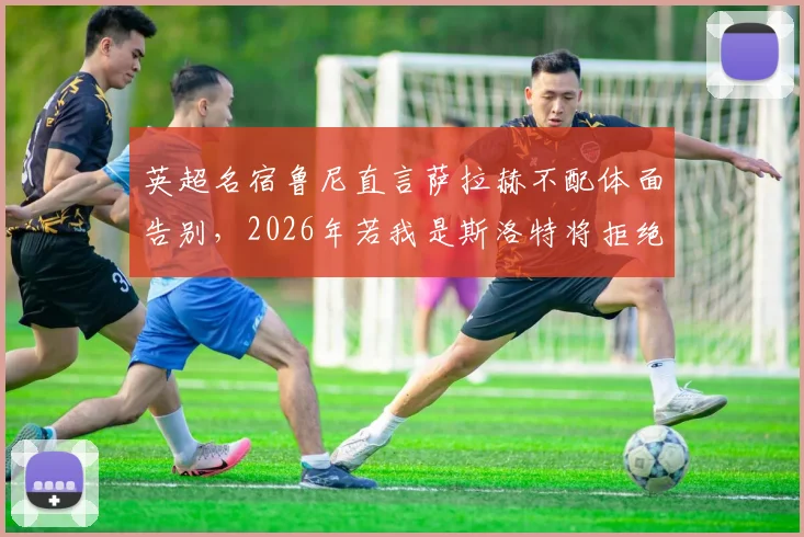 英超名宿鲁尼直言萨拉赫不配体面告别,2026年若我是斯洛特将拒绝其入场,引足坛争议