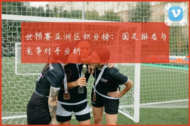 世预赛亚洲区积分榜：国足排名与竞争对手分析