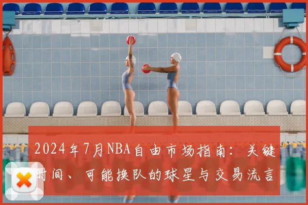 2024年7月NBA自由市场指南：关键时间、可能换队的球星与交易流言解读
